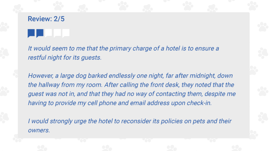 It would seem to me that the primary charge of a hotel is to ensure a restful night for its guests.However, a large dog barked endlessly one night, far after midnight, down the hallway from myroom. After calling the front desk, they noted that the guest was not in, and that they had noway of contacting them, despite me having to provide my cell phone and email address uponcheck-in.I would strongly urge the hotel to reconsider its policies on pets and their owners.