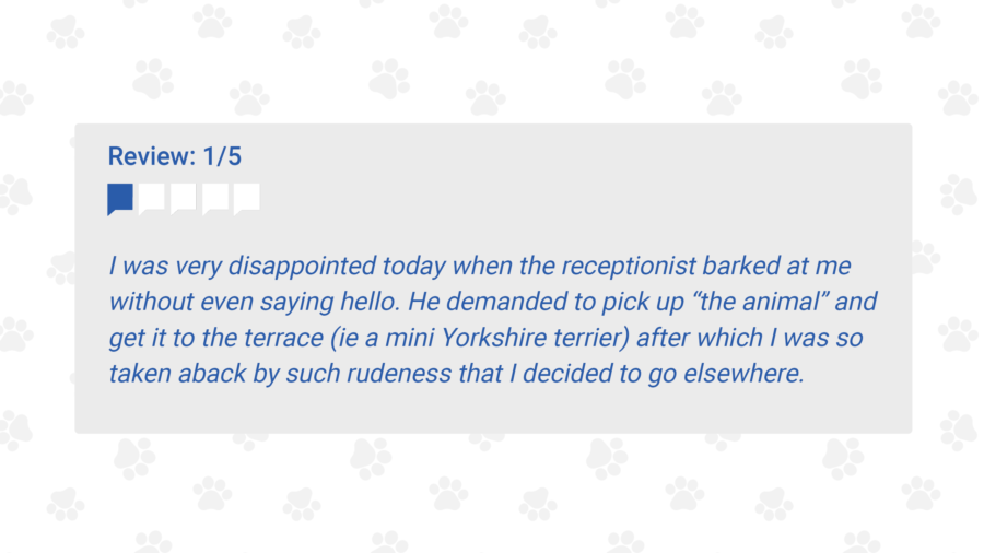 Review: 1/5I was very disappointed today when the receptionist barked at me without even saying hello. He demanded to pick up "the animal" and get it to the terrace (ie a mini Yorkshire terrier) after which I was so taken aback by such rudeness that I decided to go elsewhere.